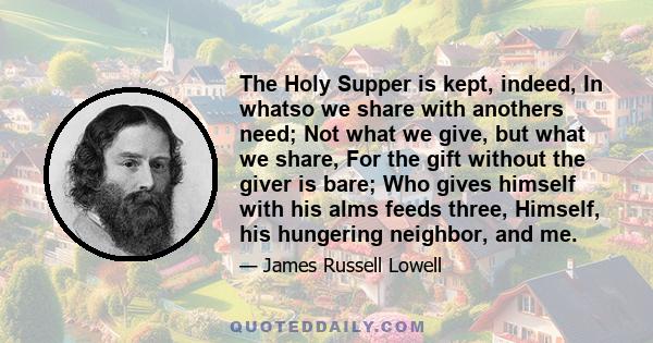 The Holy Supper is kept, indeed, In whatso we share with anothers need; Not what we give, but what we share, For the gift without the giver is bare; Who gives himself with his alms feeds three, Himself, his hungering