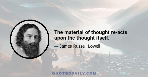 The material of thought re-acts upon the thought itself.