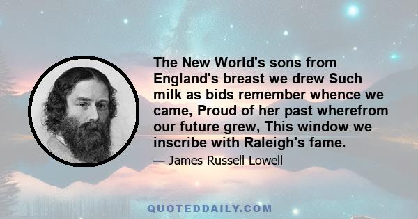 The New World's sons from England's breast we drew Such milk as bids remember whence we came, Proud of her past wherefrom our future grew, This window we inscribe with Raleigh's fame.