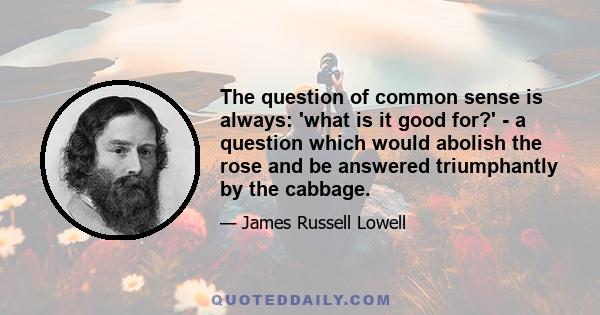 The question of common sense is always: 'what is it good for?' - a question which would abolish the rose and be answered triumphantly by the cabbage.