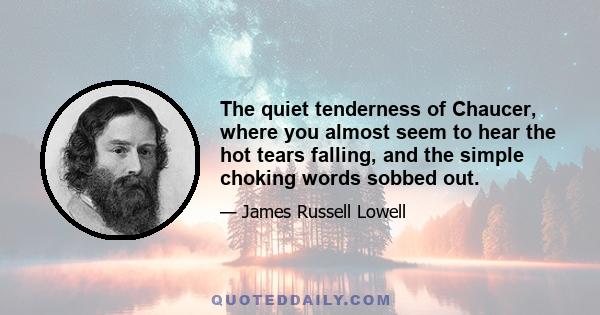 The quiet tenderness of Chaucer, where you almost seem to hear the hot tears falling, and the simple choking words sobbed out.