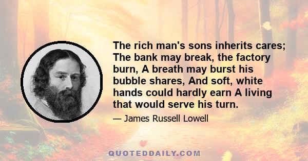 The rich man's sons inherits cares; The bank may break, the factory burn, A breath may burst his bubble shares, And soft, white hands could hardly earn A living that would serve his turn.