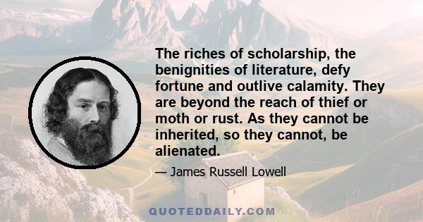 The riches of scholarship, the benignities of literature, defy fortune and outlive calamity. They are beyond the reach of thief or moth or rust. As they cannot be inherited, so they cannot, be alienated.