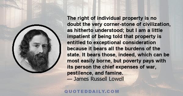 The right of individual property is no doubt the very corner-stone of civilization, as hitherto understood; but I am a little impatient of being told that property is entitled to exceptional consideration because it