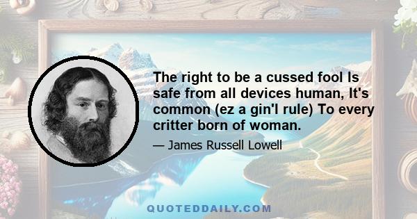 The right to be a cussed fool Is safe from all devices human, It's common (ez a gin'I rule) To every critter born of woman.