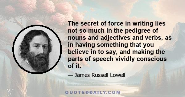 The secret of force in writing lies not so much in the pedigree of nouns and adjectives and verbs, as in having something that you believe in to say, and making the parts of speech vividly conscious of it.