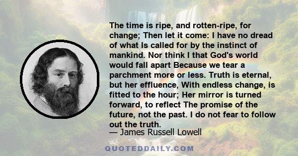 The time is ripe, and rotten-ripe, for change; Then let it come: I have no dread of what Is called for by the instinct of mankind. Nor think I that God's world would fall apart Because we tear a parchment more or less.