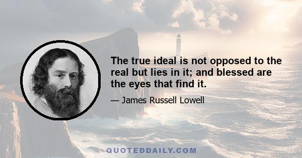 The true ideal is not opposed to the real but lies in it; and blessed are the eyes that find it.