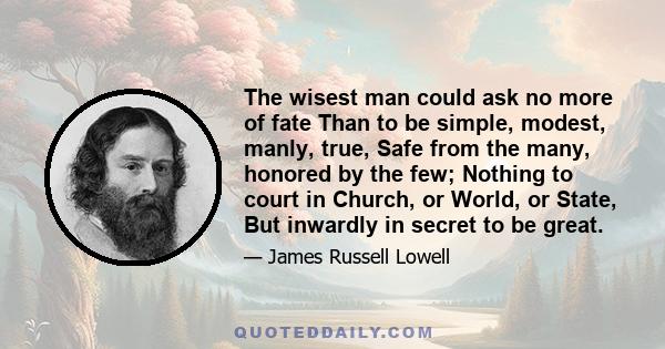 The wisest man could ask no more of fate Than to be simple, modest, manly, true, Safe from the many, honored by the few; Nothing to court in Church, or World, or State, But inwardly in secret to be great.