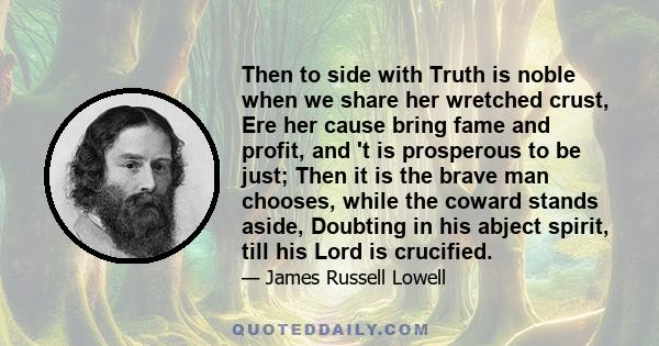 Then to side with Truth is noble when we share her wretched crust, Ere her cause bring fame and profit, and 't is prosperous to be just; Then it is the brave man chooses, while the coward stands aside, Doubting in his