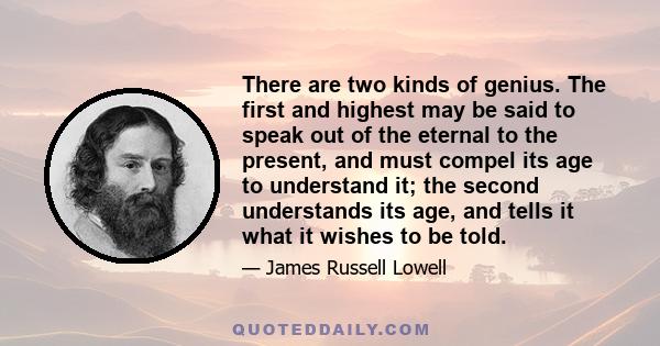 There are two kinds of genius. The first and highest may be said to speak out of the eternal to the present, and must compel its age to understand it; the second understands its age, and tells it what it wishes to be