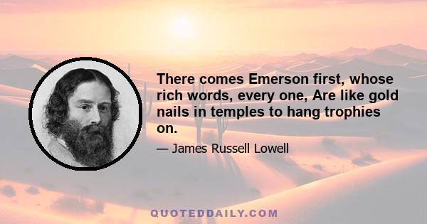 There comes Emerson first, whose rich words, every one, Are like gold nails in temples to hang trophies on.