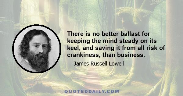 There is no better ballast for keeping the mind steady on its keel, and saving it from all risk of crankiness, than business.