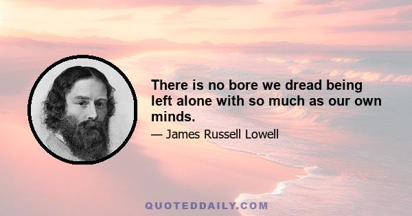 There is no bore we dread being left alone with so much as our own minds.