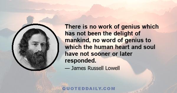 There is no work of genius which has not been the delight of mankind, no word of genius to which the human heart and soul have not sooner or later responded.