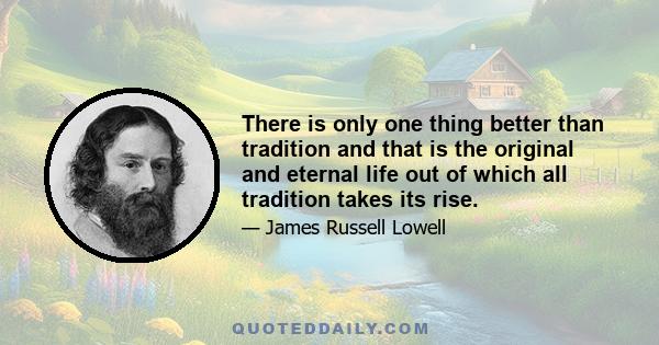 There is only one thing better than tradition and that is the original and eternal life out of which all tradition takes its rise.