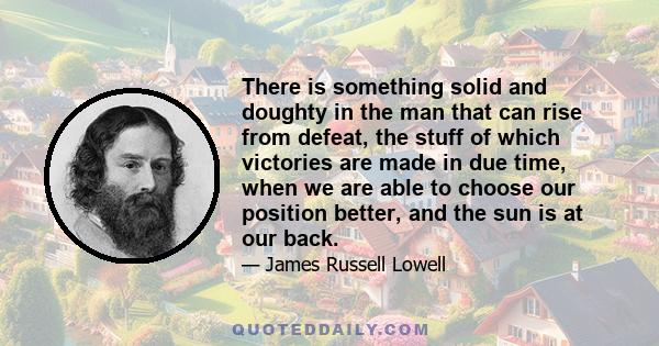 There is something solid and doughty in the man that can rise from defeat, the stuff of which victories are made in due time, when we are able to choose our position better, and the sun is at our back.