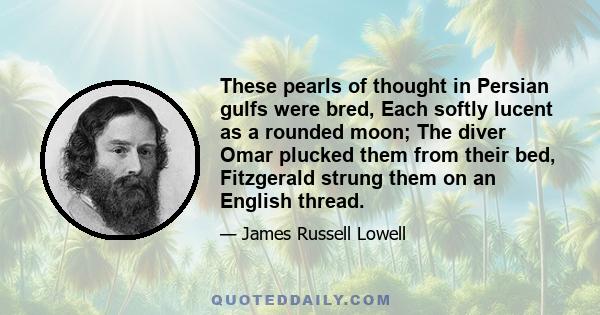 These pearls of thought in Persian gulfs were bred, Each softly lucent as a rounded moon; The diver Omar plucked them from their bed, Fitzgerald strung them on an English thread.