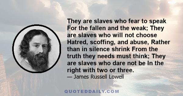 They are slaves who fear to speak For the fallen and the weak; They are slaves who will not choose Hatred, scoffing, and abuse, Rather than in silence shrink From the truth they needs must think; They are slaves who