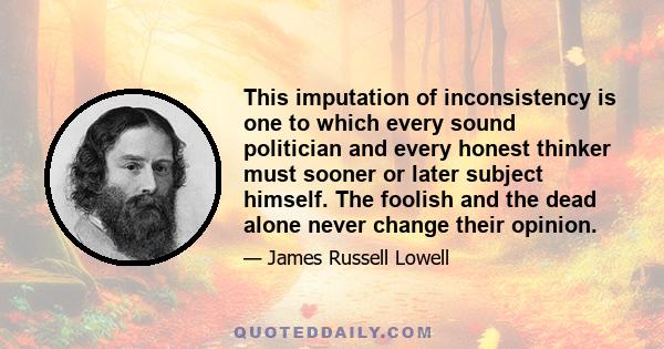 This imputation of inconsistency is one to which every sound politician and every honest thinker must sooner or later subject himself. The foolish and the dead alone never change their opinion.