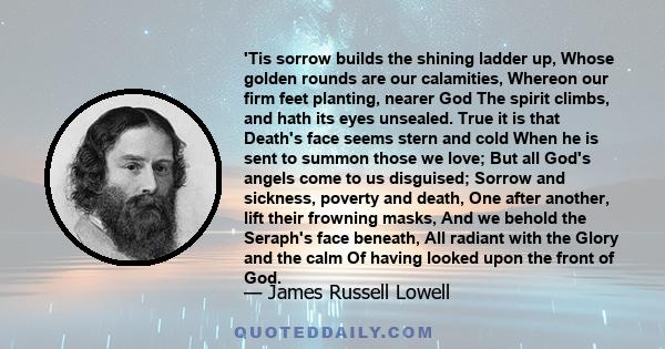 'Tis sorrow builds the shining ladder up, Whose golden rounds are our calamities, Whereon our firm feet planting, nearer God The spirit climbs, and hath its eyes unsealed. True it is that Death's face seems stern and