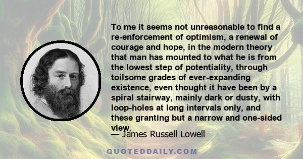 To me it seems not unreasonable to find a re-enforcement of optimism, a renewal of courage and hope, in the modern theory that man has mounted to what he is from the lowest step of potentiality, through toilsome grades