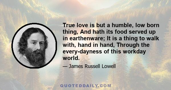 True love is but a humble, low born thing, And hath its food served up in earthenware; It is a thing to walk with, hand in hand, Through the every-dayness of this workday world.