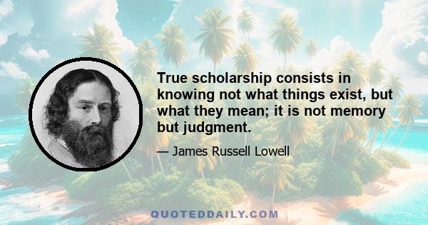 True scholarship consists in knowing not what things exist, but what they mean; it is not memory but judgment.