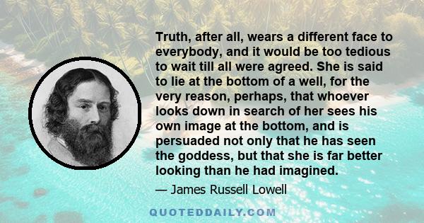 Truth, after all, wears a different face to everybody, and it would be too tedious to wait till all were agreed. She is said to lie at the bottom of a well, for the very reason, perhaps, that whoever looks down in