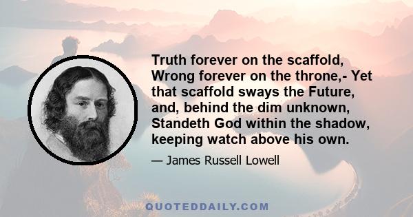 Truth forever on the scaffold, Wrong forever on the throne,- Yet that scaffold sways the Future, and, behind the dim unknown, Standeth God within the shadow, keeping watch above his own.