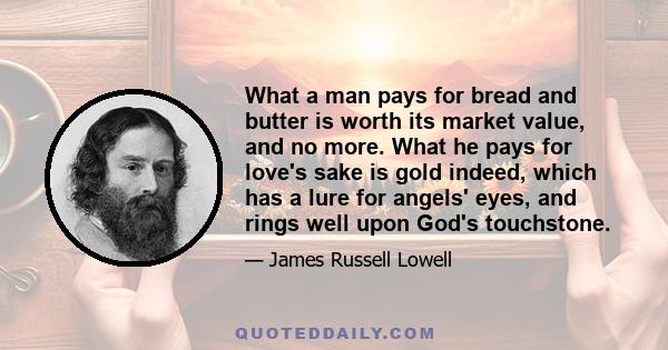 What a man pays for bread and butter is worth its market value, and no more. What he pays for love's sake is gold indeed, which has a lure for angels' eyes, and rings well upon God's touchstone.