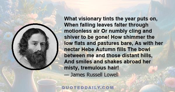 What visionary tints the year puts on, When falling leaves falter through motionless air Or numbly cling and shiver to be gone! How shimmer the low flats and pastures bare, As with her nectar Hebe Autumn fills The bowl