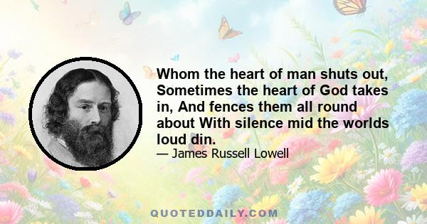 Whom the heart of man shuts out, Sometimes the heart of God takes in, And fences them all round about With silence mid the worlds loud din.