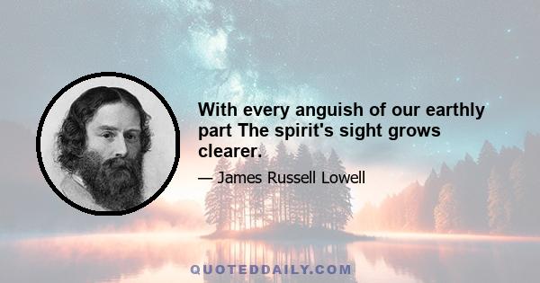 With every anguish of our earthly part The spirit's sight grows clearer.