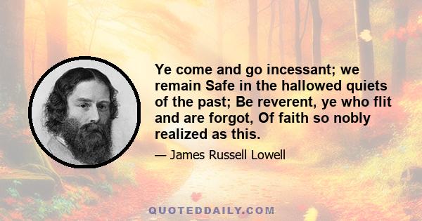 Ye come and go incessant; we remain Safe in the hallowed quiets of the past; Be reverent, ye who flit and are forgot, Of faith so nobly realized as this.