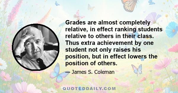 Grades are almost completely relative, in effect ranking students relative to others in their class. Thus extra achievement by one student not only raises his position, but in effect lowers the position of others.