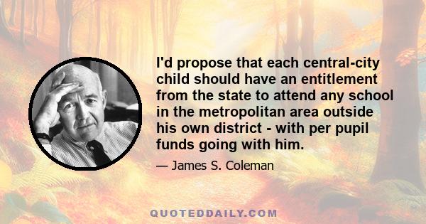 I'd propose that each central-city child should have an entitlement from the state to attend any school in the metropolitan area outside his own district - with per pupil funds going with him.