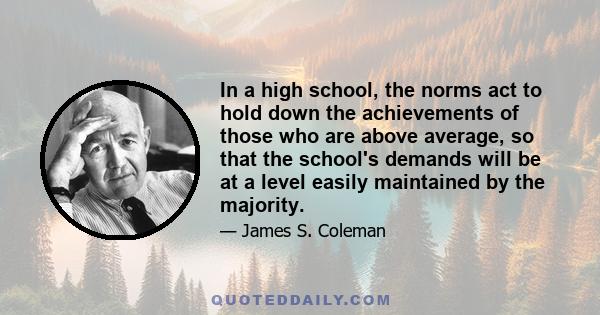 In a high school, the norms act to hold down the achievements of those who are above average, so that the school's demands will be at a level easily maintained by the majority.