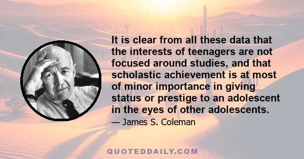 It is clear from all these data that the interests of teenagers are not focused around studies, and that scholastic achievement is at most of minor importance in giving status or prestige to an adolescent in the eyes of 