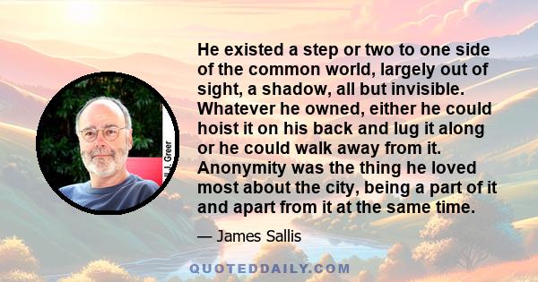 He existed a step or two to one side of the common world, largely out of sight, a shadow, all but invisible. Whatever he owned, either he could hoist it on his back and lug it along or he could walk away from it.