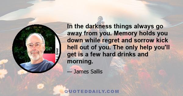 In the darkness things always go away from you. Memory holds you down while regret and sorrow kick hell out of you. The only help you'll get is a few hard drinks and morning.