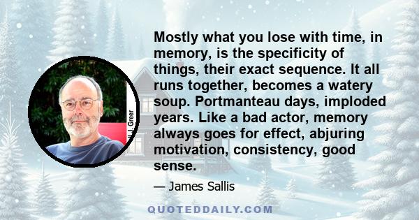 Mostly what you lose with time, in memory, is the specificity of things, their exact sequence. It all runs together, becomes a watery soup. Portmanteau days, imploded years. Like a bad actor, memory always goes for