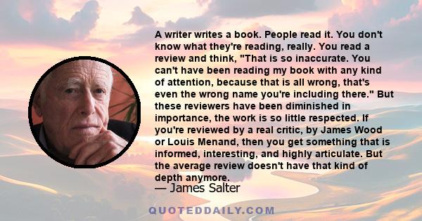 A writer writes a book. People read it. You don't know what they're reading, really. You read a review and think, That is so inaccurate. You can't have been reading my book with any kind of attention, because that is