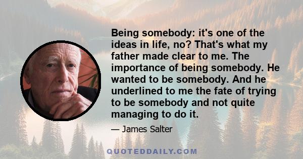 Being somebody: it's one of the ideas in life, no? That's what my father made clear to me. The importance of being somebody. He wanted to be somebody. And he underlined to me the fate of trying to be somebody and not