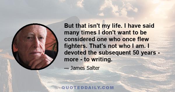 But that isn't my life. I have said many times I don't want to be considered one who once flew fighters. That's not who I am. I devoted the subsequent 50 years - more - to writing.