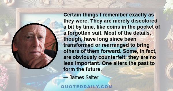 Certain things I remember exactly as they were. They are merely discolored a bit by time, like coins in the pocket of a forgotten suit. Most of the details, though, have long since been transformed or rearranged to