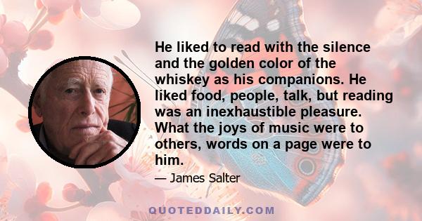 He liked to read with the silence and the golden color of the whiskey as his companions. He liked food, people, talk, but reading was an inexhaustible pleasure. What the joys of music were to others, words on a page