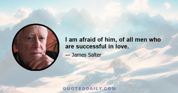 I am afraid of him, of all men who are successful in love.