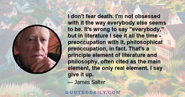 I don't fear death. I'm not obsessed with it the way everybody else seems to be. It's wrong to say everybody, but in literature I see it all the time - preoccupation with it, philosophical preoccupation, in fact. That's 