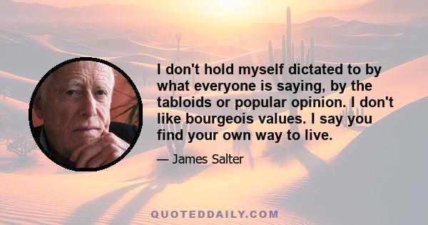 I don't hold myself dictated to by what everyone is saying, by the tabloids or popular opinion. I don't like bourgeois values. I say you find your own way to live.